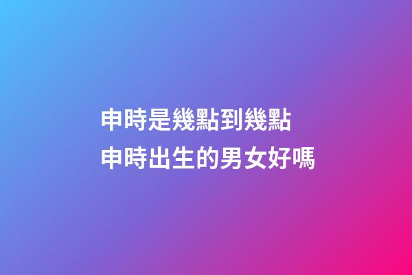 申時是幾點到幾點 申時出生的男女好嗎